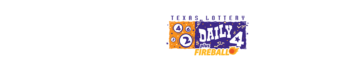 Daily 4 plus FIREBALL. PLAY YOUR LUCKY NUMBERS. BE STRATEGIC AND PICK YOUR PLAY STYLE. Daily 4™ odds: 1 in 100 to 1 in 10,000. FIREBALL odds on Daily 4: 1 in 56 to 1 in 100,000. Must be 18 or older to purchase a ticket. The Texas Lottery supports Texas education and veterans. PLAY RESPONSIBLY.